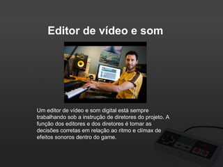 Editor de vídeo e som

Um editor de vídeo e som digital está sempre
trabalhando sob a instrução de diretores do projeto. A
função dos editores e dos diretores é tomar as
decisões corretas em relação ao ritmo e clímax de
efeitos sonoros dentro do game.

 