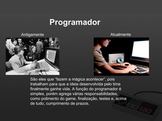 Programador
Antigamente

Atualmente

São eles que “fazem a mágica acontecer”, pois
trabalham para que a ideia desenvolvida pelo time
finalmente ganhe vida. A função do programador é
simples, porém agrega várias responsabilidades,
como polimento do game, finalização, testes e, acima
de tudo, cumprimento de prazos.

 