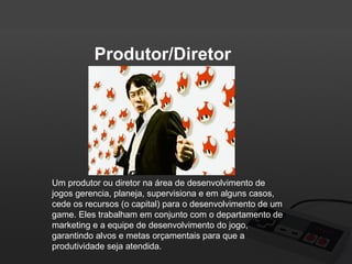 Produtor/Diretor

Um produtor ou diretor na área de desenvolvimento de
jogos gerencia, planeja, supervisiona e em alguns casos,
cede os recursos (o capital) para o desenvolvimento de um
game. Eles trabalham em conjunto com o departamento de
marketing e a equipe de desenvolvimento do jogo,
garantindo alvos e metas orçamentais para que a
produtividade seja atendida.

 