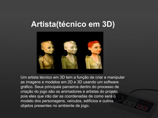 Artista(técnico em 3D)

Um artista técnico em 3D tem a função de criar e manipular
as imagens e modelos em 2D e 3D usando um software
gráfico. Seus principais parceiros dentro do processo de
criação do jogo são os animadores e artistas do projeto,
pois eles que irão dar as coordenadas de como será o
modelo dos personagens, veículos, edifícios e outros
objetos presentes no ambiente de jogo.

 