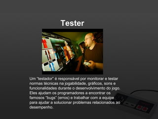 Tester

Um “testador” é responsável por monitorar e testar
normas técnicas na jogabilidade, gráficos, sons e
funcionalidades durante o desenvolvimento do jogo.
Eles ajudam os programadores a encontrar os
famosos “bugs” (erros) e trabalhar com a equipe
para ajudar a solucionar problemas relacionados ao
desempenho.

 