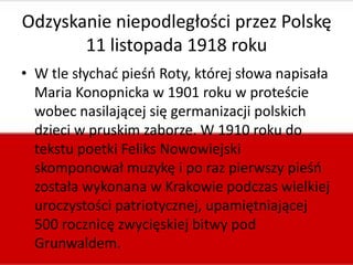 Odzyskanie niepodległości przez Polskę
11 listopada 1918 roku
• W tle słychad pieśo Roty, której słowa napisała
Maria Konopnicka w 1901 roku w proteście
wobec nasilającej się germanizacji polskich
dzieci w pruskim zaborze. W 1910 roku do
tekstu poetki Feliks Nowowiejski
skomponował muzykę i po raz pierwszy pieśo
została wykonana w Krakowie podczas wielkiej
uroczystości patriotycznej, upamiętniającej
500 rocznicę zwycięskiej bitwy pod
Grunwaldem.

 