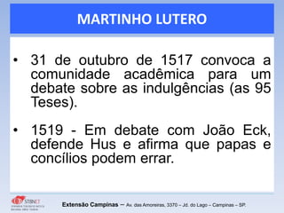 MARTINHO LUTERO
• 31 de outubro de 1517 convoca a
comunidade acadêmica para um
debate sobre as indulgências (as 95
Teses).
• 1519 - Em debate com João Eck,
defende Hus e afirma que papas e
concílios podem errar.
Extensão Campinas – Av. das Amoreiras, 3370 – Jd. do Lago – Campinas – SP.
 