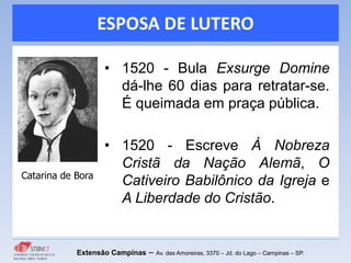 ESPOSA DE LUTERO
Extensão Campinas – Av. das Amoreiras, 3370 – Jd. do Lago – Campinas – SP.
• 1520 - Bula Exsurge Domine
dá-lhe 60 dias para retratar-se.
É queimada em praça pública.
• 1520 - Escreve À Nobreza
Cristã da Nação Alemã, O
Cativeiro Babilônico da Igreja e
A Liberdade do Cristão.
Catarina de Bora
 
