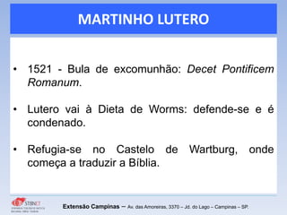 MARTINHO LUTERO
• 1521 - Bula de excomunhão: Decet Pontificem
Romanum.
• Lutero vai à Dieta de Worms: defende-se e é
condenado.
• Refugia-se no Castelo de Wartburg, onde
começa a traduzir a Bíblia.
Extensão Campinas – Av. das Amoreiras, 3370 – Jd. do Lago – Campinas – SP.
 