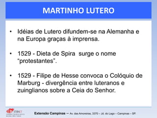 MARTINHO LUTERO
Extensão Campinas – Av. das Amoreiras, 3370 – Jd. do Lago – Campinas – SP.
• Idéias de Lutero difundem-se na Alemanha e
na Europa graças à imprensa.
• 1529 - Dieta de Spira surge o nome
“protestantes”.
• 1529 - Filipe de Hesse convoca o Colóquio de
Marburg - divergência entre luteranos e
zuinglianos sobre a Ceia do Senhor.
 