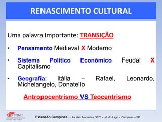 RENASCIMENTO CULTURAL
Uma palavra Importante: TRANSIÇÃO
• Pensamento Medieval X Moderno
• Sistema Político Econômico Feudal X
Capitalismo
• Geografia: Itália – Rafael, Leonardo,
Michelangelo, Donatello
Antropocentrismo VS Teocentrismo
Extensão Campinas – Av. das Amoreiras, 3370 – Jd. do Lago – Campinas – SP.
 