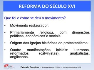 REFORMA DO SÉCULO XVI
Que foi e como se deu o movimento?
• Movimento restaurador.
• Primariamente religiosa, com dimensões
políticas, econômicas e sociais.
• Origem das igrejas históricas do protestantismo.
• Quatro manifestações iniciais: luteranos,
reformados (calvinistas), anabatistas,
anglicanos.
Extensão Campinas – Av. das Amoreiras, 3370 – Jd. do Lago – Campinas – SP.
 