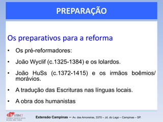 PREPARAÇÃO
Os preparativos para a reforma
• Os pré-reformadores:
• João Wyclif (c.1325-1384) e os lolardos.
• João HuSs (c.1372-1415) e os irmãos boêmios/
morávios.
• A tradução das Escrituras nas línguas locais.
• A obra dos humanistas
Extensão Campinas – Av. das Amoreiras, 3370 – Jd. do Lago – Campinas – SP.
 