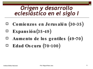 Origen y desarrollo eclesiástico en el siglo I Comienzos en Jerusalén (30-35) Expansión(35-49) Aumento de los gentiles (49-70) Edad Oscura (70-100) Instituto Bíblico Nacional Prof. Miguel Neira Jara 