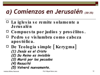 a) Comienzos en Jerusalén  (30-35) La iglesia se remite solamente a Jerusalén Compuesta por judíos y prosélitos. Pedro se vislumbra como cabeza apostólica. De Teología simple [ Kerygma] (1) Jesús es el Cristo (2) Su Reino es invisible (3) Murió por los pecados (4) Resucitó (5) Volverá nuevamente. Instituto Bíblico Nacional Prof. Miguel Neira Jara 