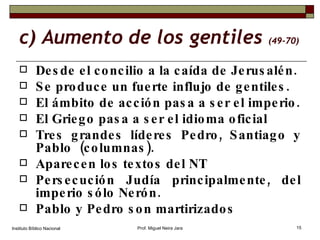 c) Aumento de los gentiles  (49-70) Desde el concilio a la caída de Jerusalén. Se produce un fuerte influjo de gentiles. El ámbito de acción pasa a ser el imperio. El Griego pasa a ser el idioma oficial Tres grandes líderes Pedro, Santiago y Pablo  (columnas). Aparecen los textos del NT Persecución Judía principalmente, del imperio sólo Nerón. Pablo y Pedro son martirizados Instituto Bíblico Nacional Prof. Miguel Neira Jara 