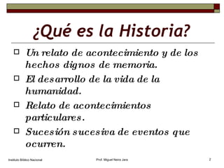 ¿Qué es la Historia? Un relato de acontecimiento y de los hechos dignos de memoria. El desarrollo de la vida de la humanidad. Relato de acontecimientos particulares. Sucesión sucesiva de eventos que ocurren. Instituto Bíblico Nacional Prof. Miguel Neira Jara 