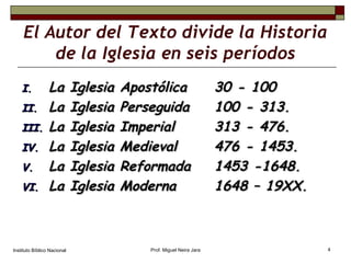 El Autor del Texto divide la Historia de la Iglesia en seis períodos La Iglesia Apostólica  30 - 100 La Iglesia Perseguida  100 - 313. La Iglesia Imperial   313 - 476. La Iglesia Medieval   476 - 1453. La Iglesia Reformada 1453 -1648. La Iglesia Moderna 1648 – 19XX. Instituto Bíblico Nacional Prof. Miguel Neira Jara 