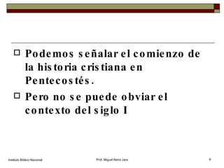 Podemos señalar el comienzo de la historia cristiana en Pentecostés. Pero no se puede obviar el contexto del siglo I Instituto Bíblico Nacional Prof. Miguel Neira Jara 