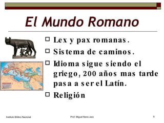 El Mundo Romano Lex y pax romanas. Sistema de caminos. Idioma sigue siendo el griego, 200 años mas tarde pasa a ser el Latín. Religión Instituto Bíblico Nacional Prof. Miguel Neira Jara 