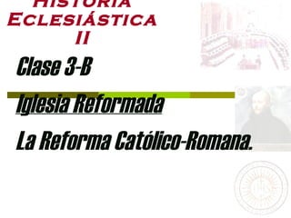Historia Eclesiástica II Clase 3-B Iglesia Reformada La Reforma Católico-Romana. 