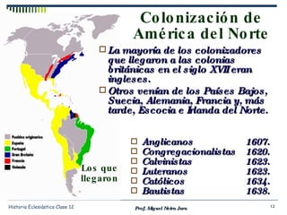 Colonización de América del Norte Prof. Miguel Neira Jara Historia Eclesiástica Clase 12 La mayoría de los colonizadores que llegaron a las colonias británicas en el siglo XVII eran ingleses. Otros venían de los Países Bajos, Suecia, Alemania, Francia y, más tarde, Escocia e Irlanda del Norte.  Los que llegaron Anglicanos 1607. Congregacionalistas 1620. Calvinistas 1623. Luteranos 1623. Católicos 1634. Bautistas 1638. 