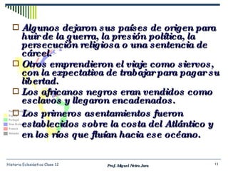 Algunos dejaron sus países de origen para huir de la guerra, la presión política, la persecución religiosa o una sentencia de cárcel. Otros emprendieron el viaje como siervos, con la expectativa de trabajar para pagar su libertad. Los africanos negros eran vendidos como esclavos y llegaron encadenados. Los primeros asentamientos fueron establecidos sobre la costa del Atlántico y en los ríos que fluían hacia ese océano. Prof. Miguel Neira Jara Historia Eclesiástica Clase 12 