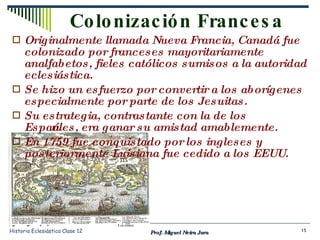 Originalmente llamada Nueva Francia, Canadá fue colonizado por franceses mayoritariamente analfabetos, fieles católicos sumisos a la autoridad eclesiástica. Se hizo un esfuerzo por convertir a los aborígenes especialmente por parte de los Jesuitas. Su estrategia, contrastante con la de los Españoles, era ganar su amistad amablemente. En 1759 fue conquistado por los ingleses y posteriormente Luisiana fue cedido a los EEUU. Colonización Francesa Prof. Miguel Neira Jara Historia Eclesiástica Clase 12 