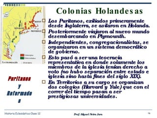 Colonias Holandesas Los Puritanos, exiliados primeramente desde Inglaterra, se asilaron en Holanda. Posteriormente viajaron al nuevo mundo desembarcando en Plymounth. Independientes, congregacionalistas, se organizaron en un sistema democrático de gobierno. Esto pasó a ser una teocracia representativa en donde solamente los miembros de la iglesia tenían derecho a voto (no hubo separación entre estado e iglesia sino hasta fines del siglo XIX). En Territorios a su cargo se organizan dos colegios (Harvard y Yale) que con el correr del tiempo pasan a ser prestigiosas universidades. Prof. Miguel Neira Jara Historia Eclesiástica Clase 12 Puritanos y Reformados 