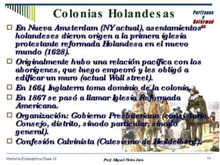 En Nueva Amsterdam (NY actual), asentamientos holandeses dieron origen a la primera iglesia protestante reformada Holandesa en el nuevo mundo (1628). Originalmente hubo una relación pacífica con los aborígenes, que luego empeoró y les obligó a edificar un muro (actual  Wall street ). En 1664 Inglaterra toma dominio de la colonia. En 1867 se pasó a llamar Iglesia Reformada Americana. Organización: Gobierno Presbiteriano (consistorio, Consejo, distrito, sínodo particular, sínodo general). Confesión Calvinista (Catesismo de Heildelberg). Colonias Holandesas Prof. Miguel Neira Jara Historia Eclesiástica Clase 12 Puritanos y Reformados 