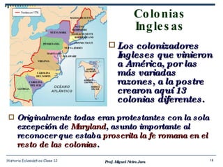 Colonias Inglesas Originalmente todas eran protestantes con la sola excepción de  Maryland , asunto importante al reconocer que estaba  proscrita la fe romana en el resto de las colonias . Prof. Miguel Neira Jara Historia Eclesiástica Clase 12 Los colonizadores Ingleses que vinieron a América, por las más variadas razones, a la postre crearon aquí 13 colonias diferentes. 