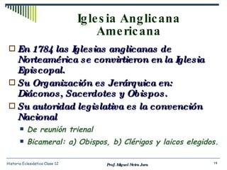 Iglesia Anglicana Americana En 1784 las Iglesias anglicanas de Norteamérica se convirtieron en la Iglesia Episcopal. Su Organización es Jerárquica en:  Diáconos, Sacerdotes y Obispos. Su autoridad legislativa es la convención Nacional De reunión trienal Bicameral: a) Obispos, b) Clérigos y laicos elegidos. Prof. Miguel Neira Jara Historia Eclesiástica Clase 12 