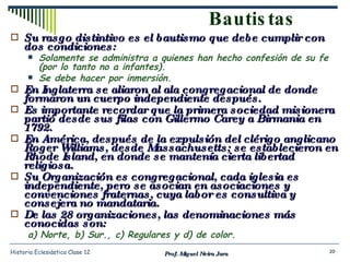 Bautistas Su rasgo distintivo es el bautismo que debe cumplir con dos condiciones: Solamente se administra a quienes han hecho confesión de su fe (por lo tanto no a infantes). Se debe hacer por inmersión. En Inglaterra se aliaron al ala congregacional de donde formaron un cuerpo independiente después. Es importante recordar que la primera sociedad misionera partió desde sus filas con Gillermo Carey a Birmania en 1792. En América, después de la expulsión del clérigo anglicano Roger Williams, desde Massachusetts; se establecieron en Rhode Island, en donde se mantenía cierta libertad religiosa.  Su Organización es congregacional, cada iglesia es independiente, pero se asocian en asociaciones y convenciones fraternas, cuya labor es consultiva y consejera no mandataria. De las 28 organizaciones, las denominaciones más conocidas son: a) Norte, b) Sur., c) Regulares y d) de color. Prof. Miguel Neira Jara Historia Eclesiástica Clase 12 