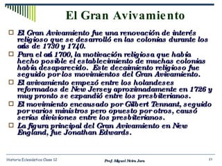 El Gran Avivamiento El Gran Avivamiento fue una renovación de interés religioso que se desarrolló en las colonias durante los años de 1730 y 1740.  Para el año 1700, la motivación religiosa que había hecho posible el establecimiento de muchas colonias había desaparecido.  Este decaimiento religioso fue seguido por los movimientos del Gran Avivamiento. El avivamiento empezó entre los holandeses reformados de New Jersey aproximadamente en 1726 y muy pronto se expandió entre los presbiterianos. El movimiento encausado por Gilbert Tennant, seguido por varios ministros pero opuesto por otros, causó serías divisiones entre los presbiterianos. La figura principal del Gran Avivamiento en New England, fue Jonathan Edwards.  Prof. Miguel Neira Jara Historia Eclesiástica Clase 12 