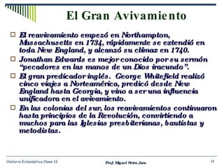 El Gran Avivamiento El reavivamiento empezó en Northampton, Massachusetts en 1734, rápidamente se extendió en toda New England, y alcanzó su clímax en 1740. Jonathan Edwards es mejor conocido por su sermón “pecadores en las manos de un Dios iracundo”. El gran predicador inglés.  George Whitefield realizó cinco viajes a Norteamérica, predicó desde New England hasta Georgia, y vino a ser una influencia unificadora en el avivamiento. En las colonias del sur, los reavivamientos continuaron hasta principios de la Revolución, convirtiendo a muchos para las Iglesias presbiterianas, bautistas y metodistas. Prof. Miguel Neira Jara Historia Eclesiástica Clase 12 
