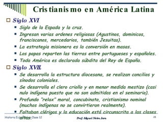 Cristianismo en América Latina Siglo XVI Siglo de la Espada y la cruz. Ingresan varias ordenes religiosas (Agustinos, dominicos, franciscanos, mercedarios, también Jesuitas). La estrategia misionera es la conversión en masas. Los papas reparten las tierras entre portugueses y españoles. Toda América es declarada súbdita del Rey de España. Siglo XVII. Se desarrolla la estructura diocesana, se realizan concilios y sínodos coloniales. Se desarrolla el clero criollo y en menor medida mestizo (casi nulo indígena puesto que no son admitidos en el seminario). Profundo “relax” moral, concubinato, cristianismo nominal (muchos indígenas no se convirtieron realmente). Faltaban clérigos y la educación está circunscrita a las clases altas. Prof. Miguel Neira Jara Historia Eclesiástica Clase 12 