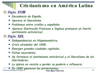 Cristianismo en América Latina Siglo XVIII Decadencia de España. Aparece el liberalismo. Problemas entre criollos y españoles. Aparece Ilustración Francesa e Inglesa promueve un fuerte sentimiento anticlerical. Siglo XIX. Independencias en Hispanoamérica. Crisis alrededor del 1808. Emergen grandes ciudades capitales. Faltan sacerdotes. Se fortalece el sentimiento anticlerical y el liberalismo de los libertadores. La iglesia se resiste a perder su poderío e influencia. En 1850 aparecen los protestantes. Prof. Miguel Neira Jara Historia Eclesiástica Clase 12 