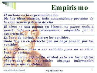 Empirismo Prof. Miguel Neira Jara Historia Eclesiástica Clase 12 El método es la experimentación. No hay ideas innatas, todo conocimiento proviene de la experiencia y deriva de ella  El alma es una pagina en blanco, no posee nada a priori, todo es un conocimiento adquirido por la experiencia. La base de certeza esta en los sentidos. Nada hay en el intelecto que no haya pasado por los sentidos. Lo metafísico pasa a ser excluido pues no se tiene base de certeza Énfasis en el objeto (la verdad esta en los objetos observados, de los cuales obtengo información gracias a mis sentidos) 