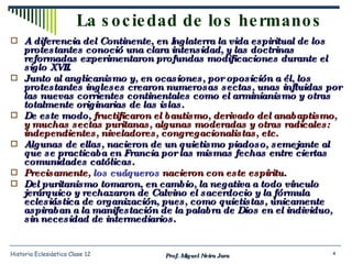 La sociedad de los hermanos A diferencia del Continente, en Inglaterra la vida espiritual de los protestantes conoció una clara intensidad, y las doctrinas reformadas experimentaron profundas modificaciones durante el siglo XVII. Junto al anglicanismo y, en ocasiones, por oposición a él, los protestantes ingleses crearon numerosas sectas, unas influidas por las nuevas corrientes continentales como el arminianismo y otras totalmente originarias de las islas. De este modo,  fructificaron el bautismo, derivado del anabaptismo, y muchas sectas puritanas, algunas moderadas y otras radicales: independientes, niveladores, congregacionalistas, etc. Algunas de ellas, nacieron de un quietismo piadoso, semejante al que se practicaba en Francia por las mismas fechas entre ciertas comunidades católicas. Precisamente,  los cuáqueros  nacieron con este espíritu . Del puritanismo tomaron, en cambio, la negativa a todo vínculo jerárquico y rechazaron de Calvino el sacerdocio y la fórmula eclesiástica de organización, pues, como quietistas, únicamente aspiraban a la manifestación de la palabra de Dios en el individuo, sin necesidad de intermediarios. Prof. Miguel Neira Jara Historia Eclesiástica Clase 12 