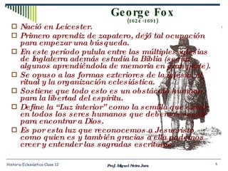 George Fox (1624 -1691) Nació en Leicester. Primero aprendiz de zapatero, dejó tal ocupación para empezar una búsqueda. En este período pulula entre las múltiples iglesias de Inglaterra además estudia la Biblia (según algunos aprendiéndola de memoria en gran parte). Se opuso a las formas exteriores de la iglesia, el ritual y la organización eclesiástica. Sostiene que todo esto es un obstáculo humano para la libertad del espíritu. Define la “Luz interior” como la semilla que existe en todos los seres humanos que debemos seguir para encontrar a Dios. Es por esta luz que reconocemos a Jesucristo como quien es y también gracias a ella podemos creer y entender las sagradas escrituras. Prof. Miguel Neira Jara Historia Eclesiástica Clase 12 