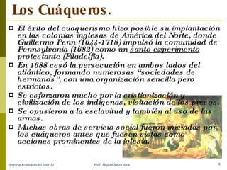 Los Cuáqueros. El éxito del cuaquerismo hizo posible su implantación en las colonias inglesas de América del Norte, donde Guillermo Penn (1644-1718) impulsó la comunidad de Pennsylvania (1682) como un  santo experimento  protestante (Filadelfia) . En 1688 cesó la persecución en ambos lados del atlántico, formando numerosas “sociedades de hermanos”, con una organización sencilla pero estrictos. Se esforzaron mucho por la cristianización y civilización de los indígenas, visitación de los presos. Se opusieron a la esclavitud y también al uso de las armas . Muchas obras de servicio social fueron iniciadas por los cuáqueros antes que fuesen vistas como acciones prominentes de la iglesia. Historia Eclesiástica Clase 12 Prof. Miguel Neira Jara 