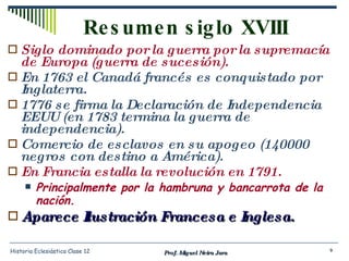 Resumen siglo XVIII Siglo dominado por la guerra por la supremacía de Europa (guerra de sucesión). En 1763 el Canadá francés es conquistado por Inglaterra. 1776 se firma la Declaración de Independencia EEUU (en 1783 termina la guerra de independencia). Comercio de esclavos en su apogeo (140000 negros con destino a América). En Francia estalla la revolución en 1791. Principalmente por la hambruna y bancarrota de la nación. Aparece Ilustración Francesa e Inglesa. Prof. Miguel Neira Jara Historia Eclesiástica Clase 12 