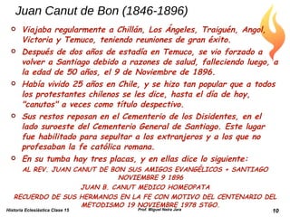 Juan Canut de Bon (1846-1896) Viajaba regularmente a Chillán, Los Ángeles, Traiguén, Angol, Victoria y Temuco, teniendo reuniones de gran éxito. Después de dos años de estadía en Temuco, se vio forzado a volver a Santiago debido a razones de salud, falleciendo luego, a la edad de 50 años, el 9 de Noviembre de 1896. Había vivido 25 años en Chile, y se hizo tan popular que a todos los protestantes chilenos se les dice, hasta el día de hoy, "canutos" a veces como título despectivo. Sus restos reposan en el Cementerio de los Disidentes, en el lado suroeste del Cementerio General de Santiago. Este lugar fue habilitado para sepultar a los extranjeros y a los que no profesaban la fe católica romana. En su tumba hay tres placas, y en ellas dice lo siguiente: AL REV. JUAN CANUT DE BON SUS AMIGOS EVANGÉLICOS + SANTIAGO NOVIEMBRE 9 1896 JUAN B. CANUT MEDICO HOMEOPATA RECUERDO DE SUS HERMANOS EN LA FE CON MOTIVO DEL CENTENARIO DEL METODISMO 19 NOVIEMBRE 1978 STGO. Historia Eclesiástica Clase 15 Prof. Miguel Neira Jara 