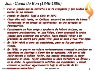 Juan Canut de Bon (1846-1896) Fue un jesuita que se convirtió a la fe evangélica y que cautivó la mente de los chilenos. Nacido en España, llegó a Chile en 1871. Cinco años más tarde, en Quillota, encontró un volumen de Nuevo Testamento en un trasto de cachivaches, en una estación de ferrocarriles. Casualmente se hizo amigo y ayudante de Robert McLean, un misionero presbiteriano, en San Felipe. Canut abandonó la orden jesuita para continuar sus estudios, luego decidió volver a su profesión de sastre para poder vivir, pues se casó y tuvo tres hijos. En 1884 volvió al seno del catolicismo, pero no fue por mucho tiempo. En 1888, un pastor metodista norteamericano comenzó a predicar en castellano en Santiago y Canut fue su ayudante. Allá por el año 1890 conoció a William Taylor, que estaba empezando su labor misionera en Chile. Taylor estableció la obra Metodista en África y en la India. El aparentemente satisfizo sus inquietudes, y Canut comenzó a predicar vigorosamente bajo la dirección de los misioneros metodistas. Historia Eclesiástica Clase 15 Prof. Miguel Neira Jara 