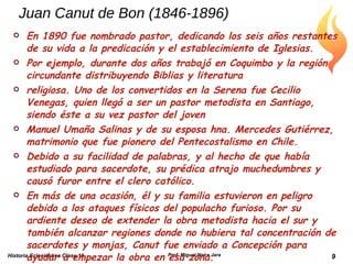 Juan Canut de Bon (1846-1896) En 1890 fue nombrado pastor, dedicando los seis años restantes de su vida a la predicación y el establecimiento de Iglesias. Por ejemplo, durante dos años trabajó en Coquimbo y la región circundante distribuyendo Biblias y literatura religiosa. Uno de los convertidos en la Serena fue Cecilio Venegas, quien llegó a ser un pastor metodista en Santiago, siendo éste a su vez pastor del joven Manuel Umaña Salinas y de su esposa hna. Mercedes Gutiérrez, matrimonio que fue pionero del Pentecostalismo en Chile. Debido a su facilidad de palabras, y al hecho de que había estudiado para sacerdote, su prédica atrajo muchedumbres y causó furor entre el clero católico. En más de una ocasión, él y su familia estuvieron en peligro debido a los ataques físicos del populacho furioso. Por su ardiente deseo de extender la obra metodista hacia el sur y también alcanzar regiones donde no hubiera tal concentración de sacerdotes y monjas, Canut fue enviado a Concepción para ayudar a empezar la obra en esa zona. Historia Eclesiástica Clase 15 Prof. Miguel Neira Jara 