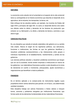 HISTORIA ECONÓMICA                                                               2010

      HISTORIA


      La economía como estudio de la humanidad en el aspecto de la vida comercial
      tiene su contrapartida en la historia económica que describe el desarrollo de la
      agricultura, de la industria, los transportes, la banca, etc.
      Este enfoque de los estudios explica, por ejemplo, los inventos de finales del
      siglo XVIII y principios del siglo XIX, no como un desarrollo técnico sino sobre
      sus efectos sobre la oferta y demanda de los factores de producción que
      entraron en su fabricación y la oferta y demanda de bienes y servicios a que
      dieron lugar.


      CIENCIAS POLITICAS


      Es una disciplina que estudia el estudio sistemático del gobierno en su sentido
      más amplio. Abarca el origen de los regímenes políticos, sus estructuras,
      funciones e instituciones, las formas en que los gobiernos identifican y
      resuelven problemas socioeconómicos y las interacciones entre grupos e
      individuos importantes en el establecimiento, mantenimiento y cambio de los
      gobiernos.
      Las ciencias políticas estudian y resuelven problemas económicos que tengan
      que ver con la sociedad, donde existen empresas e instituciones en manos de
      los gobiernos. Las matemáticas financieras auxilian a esta disciplina en la toma
      de decisiones en cuento a inversiones, presupuestos, ajuste económicos y
      negociaciones que beneficien a toda la población.


      FINANZAS


      Es el término aplicado a la compra-venta de instrumentos legales cuyos
      propietarios tienen ciertos derechos para percibir, en el futuro, una determinada
      cantidad monetaria.
      Esta disciplina trabaja con activos financieros o títulos valores e incluyen
      bonos, acciones y préstamos otorgados por instituciones financieras, que
      forman parte de los elementos fundamentales de las matemáticas financieras.



      10 | P á g i n a
 