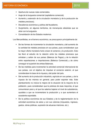 HISTORIA ECONÓMICA                                                              2010

            Apertura de nuevas rutas comerciales.
            Auge de la burguesía comercial (capitalismo comercial).
            Aumento y extensión de la circulación monetaria (y de la producción de
             metales preciosos).
            Decadencia económica y política del feudalismo.
            Surgimiento, en algunos territorios, de monarquías absolutas que se
             alían con la burguesía.
            Consolidación de los Estados modernos

      Los Mercantilistas, en el terreno económico, se preocuparon principalmente de:

            De las formas de incrementar la circulación monetaria y del aumento de
             la cantidad de metales preciosos en sus países, pues consideraban que
             la mayor oferta monetaria haría crecer el comercio y la producción. Esto
             les llevó al estudio de la relación entre los metales preciosos que
             entraban y salían de sus países (Balanza de Pagos) y de la relación
             entre exportaciones e importaciones (Balanza Comercial) y de cómo
             conseguir el superávit de ambas Balanzas.
            De las medidas para incrementar la actividad comercial internacional de
             sus países, con el objetivo de impulsar el comercio exterior, al que
             consideraban la base de la riqueza y del poder del país.
            Del aumento de la producción industrial y agrícola en sus países, y de la
             riqueza de los mismos en general, para poder exportar más. Este
             planteamiento no incluía la mejora de la situación de la mayoría de la
             población, pues consideraban que la pobreza de esas mayorías, el que
             consumieran poco y el que los salarios bajaran al nivel de subsistencia,
             ayudaba a que se incrementara la producción y a que aumentara el
             excedente exportable.
            De la política económica de sus Estados y de la reglamentación de la
             actividad económica de estos y con sus colonias (impuestos, ingresos,
             gastos, obras públicas, supresión de aduanas interiores, etc.).




      13 | P á g i n a
 