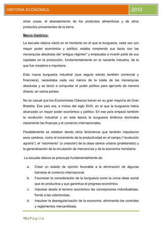 HISTORIA ECONÓMICA                                                                2010

      otras cosas, el abaratamiento de los productos alimenticios y de otros
      productos provenientes de la tierra.

      Marco histórico:

      La escuela clásica nació en el momento en el que la burguesía, cada vez con
      mayor poder económico y político, estaba rompiendo sus lazos con las
      monarquías absolutas del “antiguo régimen” y empezaba a invertir parte de sus
      capitales en la producción, fundamentalmente en la naciente industria, de la
      que fue creadora e impulsora.

      Esta nueva burguesía industrial (que seguía siendo también comercial y
      financiera), necesitaba cada vez menos de la tutela de las monarquías
      absolutas y se lanzó a conquistar el poder político para ejercerlo de manera
      directa, en varios países.

      No es casual que los Economistas Clásicos fueran en su gran mayoría de Gran
      Bretaña. Ese país era, a inicios del siglo XVIII, en el que la burguesía había
      alcanzado un mayor poder económico y político. En ese país empezó también
      la revolución industrial y en esta época la burguesía británica dominaba
      claramente las finanzas y el comercio internacionales.

      Paralelamente se estaban dando otros fenómenos que también impulsaron
      esos cambios, como el incremento de la productividad en el campo (“revolución
      agraria”), el “nacimiento” (o creación) de la clase obrera urbana (proletariado) y
      la generalización de la circulación de mercancías y de la economía monetaria.

       La escuela clásica se preocupó fundamentalmente de:

        a.    Crear un estado de opinión favorable a la eliminación de algunas
              barreras al comercio internacional.
        b.    Favorecer la consideración de la burguesía como la única clase social
              que es productiva y que garantiza el progreso económico.
        c.    Impulsar desde el terreno económico las concepciones individualistas,
              frente a las colectivistas.
        d.    Impulsar la desregularización de la economía, eliminando los controles
              y reglamentos mercantilistas.


      15 | P á g i n a
 