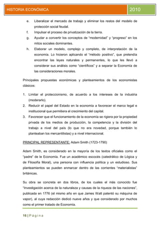 HISTORIA ECONÓMICA                                                               2010

        e.       Liberalizar el mercado de trabajo y eliminar los restos del modelo de
                 protección social feudal.
        f.       Impulsar el proceso de privatización de la tierra.
        g.       Ayudar a convertir los conceptos de “modernidad” y “progreso” en los
                 mitos sociales dominantes.
        h.       Elaborar un modelo, complejo y completo, de interpretación de la
                 economía. Lo hicieron aplicando el “método positivo”, que pretendía
                 encontrar las leyes naturales y permanentes, lo que les llevó a
                 considerar sus análisis como “científicos” y a separar la Economía de
                 las consideraciones morales.

      Principales propuestas económicas y planteamientos de los economistas
      clásicos:

      1. Limitar el proteccionismo, de acuerdo a los intereses de la industria
             (moderarlo).
      2. Reducir el papel del Estado en la economía a favorecer el marco legal e
             institucional que permitiera el crecimiento del capital.
      3. Favorecer que el funcionamiento de la economía se rigiera por la propiedad
             privada de los medios de producción, la competencia y la división del
             trabajo a nivel del país (lo que no era novedad, porque también lo
             planteaban los mercantilistas) y a nivel internacional.

      PRINCIPAL REPRESENTANTE: Adam Smith (1723-1790)

      Adam Smith, es considerado en la mayoría de los textos oficiales como el
      “padre” de le Economía. Fue un académico escocés (catedrático de Lógica y
      de Filosofía Moral), una persona con influencia política y un estudioso. Sus
      planteamientos se pueden enmarcar dentro de las corrientes “materialistas”
      británicas.

      Su obra se concreta en dos libros, de los cuales el más conocido fue
      “Investigación acerca de la naturaleza y causas de la riqueza de las naciones”,
      publicada en 1776 (el mismo año en que James Watt patentó su máquina de
      vapor), al cuya redacción dedicó nueve años y que considerado por muchos
      como el primer tratado de Economía.


      16 | P á g i n a
 