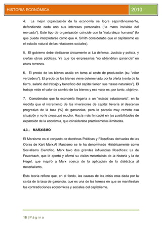 HISTORIA ECONÓMICA                                                                   2010

      4.    La mejor organización de la economía se logra espontáneamente,
      defendiendo cada uno sus intereses personales (“la mano invisible del
      mercado”). Este tipo de organización coincide con la “naturaleza humana” (lo
      que puede interpretarse como que A. Smith consideraba que el capitalismo es
      el estadio natural de las relaciones sociales).

      5. El gobierno debe dedicarse únicamente a: La defensa, Justicia y policía, y
      ciertas obras públicas. Ya que los empresarios “no obtendrían ganancia” en
      estos terrenos.

      6. El precio de los bienes oscila en torno al coste de producción (su “valor
      verdadero”). El precio de los bienes viene determinado por la oferta (renta de la
      tierra, salario del trabajo y beneficio del capital tienen sus “tasas naturales”). El
      trabajo mide el valor de cambio de los bienes y ese valor es, por tanto, objetivo.

      7.   Consideraba que la economía llegaría a un “estado estacionario”, en la
      medida que el incremento de las inversiones de capital llevaría al descenso
      progresivo de la tasa (%) de ganancias, pero le parecía muy remota esa
      situación y no le preocupó mucho. Hacía más hincapié en las posibilidades de
      expansión de la economía, que consideraba prácticamente ilimitadas.

      4.3.- MARXISMO

      El Marxismo es el conjunto de doctrinas Politicas y Filosoficas derivadas de las
      Obras de Kart Marx.Al Marxismo se le ha denominado Históricamente como
      Socialismo Cientifico, Marx tuvo dos grandes influencias filosóficas: La de
      Feuerbach, que le aportó y afirmó su visión materialista de la historia y la de
      Hegel, que inspiró a Marx acerca de la aplicación de la dialéctica al
      materialismo.

      Esta teoría refiere que, en el fondo, las causas de las crisis esta dada por la
      caída de la tasa de ganancia, que es una de las formas en que se manifiestan
      las contradicciones económicas y sociales del capitalismo.




      18 | P á g i n a
 