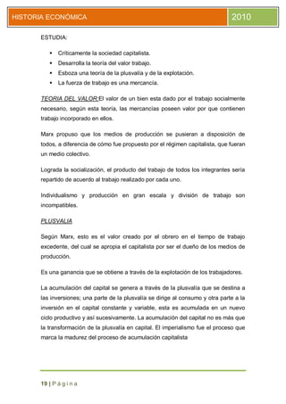HISTORIA ECONÓMICA                                                               2010

      ESTUDIA:

            Críticamente la sociedad capitalista.
            Desarrolla la teoría del valor trabajo.
            Esboza una teoría de la plusvalía y de la explotación.
            La fuerza de trabajo es una mercancía.

      TEORIA DEL VALOR:El valor de un bien esta dado por el trabajo socialmente
      necesario, según esta teoría, las mercancías poseen valor por que contienen
      trabajo incorporado en ellos.

      Marx propuso que los medios de producción se pusieran a disposición de
      todos, a diferencia de cómo fue propuesto por el régimen capitalista, que fueran
      un medio colectivo.

      Lograda la socialización, el producto del trabajo de todos los integrantes sería
      repartido de acuerdo al trabajo realizado por cada uno.

      Individualismo y producción en gran escala y división de trabajo son
      incompatibles.

      PLUSVALIA

      Según Marx, esto es el valor creado por el obrero en el tiempo de trabajo
      excedente, del cual se apropia el capitalista por ser el dueño de los medios de
      producción.

      Es una ganancia que se obtiene a través de la explotación de los trabajadores.

      La acumulación del capital se genera a través de la plusvalía que se destina a
      las inversiones; una parte de la plusvalía se dirige al consumo y otra parte a la
      inversión en el capital constante y variable, esta es acumulada en un nuevo
      ciclo productivo y así sucesivamente. La acumulación del capital no es más que
      la transformación de la plusvalía en capital. El imperialismo fue el proceso que
      marca la madurez del proceso de acumulación capitalista




      19 | P á g i n a
 