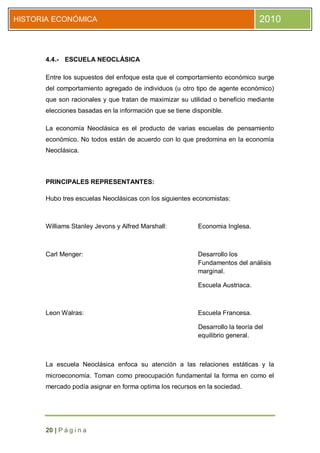 HISTORIA ECONÓMICA                                                              2010



      4.4.- ESCUELA NEOCLÁSICA

      Entre los supuestos del enfoque esta que el comportamiento económico surge
      del comportamiento agregado de individuos (u otro tipo de agente económico)
      que son racionales y que tratan de maximizar su utilidad o beneficio mediante
      elecciones basadas en la información que se tiene disponible.

      La economía Neoclásica es el producto de varias escuelas de pensamiento
      económico. No todos están de acuerdo con lo que predomina en la economía
      Neoclásica.



      PRINCIPALES REPRESENTANTES:

      Hubo tres escuelas Neoclásicas con los siguientes economistas:



      Williams Stanley Jevons y Alfred Marshall:          Economia Inglesa.



      Carl Menger:                                        Desarrollo los
                                                          Fundamentos del análisis
                                                          marginal.

                                                          Escuela Austriaca.



      Leon Walras:                                        Escuela Francesa.

                                                          Desarrollo la teoría del
                                                          equilibrio general.



      La escuela Neoclásica enfoca su atención a las relaciones estáticas y la
      microeconomía. Toman como preocupación fundamental la forma en como el
      mercado podía asignar en forma optima los recursos en la sociedad.




      20 | P á g i n a
 