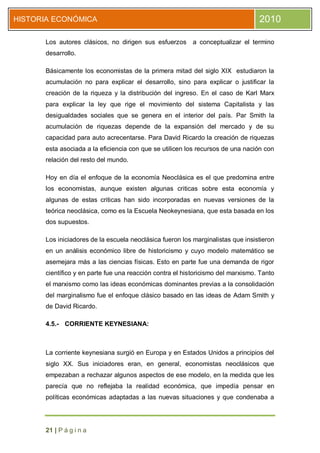 HISTORIA ECONÓMICA                                                               2010

      Los autores clásicos, no dirigen sus esfuerzos a conceptualizar el termino
      desarrollo.

      Básicamente los economistas de la primera mitad del siglo XIX estudiaron la
      acumulación no para explicar el desarrollo, sino para explicar o justificar la
      creación de la riqueza y la distribución del ingreso. En el caso de Karl Marx
      para explicar la ley que rige el movimiento del sistema Capitalista y las
      desigualdades sociales que se genera en el interior del país. Par Smith la
      acumulación de riquezas depende de la expansión del mercado y de su
      capacidad para auto acrecentarse. Para David Ricardo la creación de riquezas
      esta asociada a la eficiencia con que se utilicen los recursos de una nación con
      relación del resto del mundo.

      Hoy en día el enfoque de la economía Neoclásica es el que predomina entre
      los economistas, aunque existen algunas criticas sobre esta economía y
      algunas de estas criticas han sido incorporadas en nuevas versiones de la
      teórica neoclásica, como es la Escuela Neokeynesiana, que esta basada en los
      dos supuestos.

      Los iniciadores de la escuela neoclásica fueron los marginalistas que insistieron
      en un análisis económico libre de historicismo y cuyo modelo matemático se
      asemejara más a las ciencias físicas. Esto en parte fue una demanda de rigor
      científico y en parte fue una reacción contra el historicismo del marxismo. Tanto
      el marxismo como las ideas económicas dominantes previas a la consolidación
      del marginalismo fue el enfoque clásico basado en las ideas de Adam Smith y
      de David Ricardo.

      4.5.- CORRIENTE KEYNESIANA:



      La corriente keynesiana surgió en Europa y en Estados Unidos a principios del
      siglo XX. Sus iniciadores eran, en general, economistas neoclásicos que
      empezaban a rechazar algunos aspectos de ese modelo, en la medida que les
      parecía que no reflejaba la realidad económica, que impedía pensar en
      políticas económicas adaptadas a las nuevas situaciones y que condenaba a




      21 | P á g i n a
 