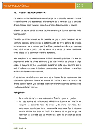 HISTORIA ECONÓMICA                                                                 2010

      4.6.- CORRIENTE MONETARISTA:

      Es una teoría macroeconómica que se ocupa de analizar la oferta monetaria,
      se identifica con una determinada interpretación de la forma en que la oferta de
      dinero afecta a otras variables como: Los precios, la producción, el empleo.

      Existen, de hecho, varias escuelas de pensamiento que podrían definirse como
      “monetaristas”.

      También están de acuerdo en la creencia de que la oferta monetaria es un
      elemento esencial para explicar la determinación del nivel general de precios.
      Lo que aceptan es la idea de que la política monetaria puede tener efectos a
      corto plazo sobre la producción, así como otros temas de menor relevancia,
      como puede ser la definición de oferta monetaria.

       Por otra parte, si los monetaristas se limitaran a afirmar que existe una relación
      proporcional entre la oferta monetaria y el nivel general de precios a largo
      plazo, la mayoría de los economistas aceptarían esta idea, siempre que el
      periodo a largo plazo sea lo bastante prolongado y otras variables como el tipo
      de instituciones financieras existen.

      Al considerar que el dinero es una parte de la riqueza de las personas se está
      suponiendo que éstas intentarán eliminar la diferencia entre la cantidad de
      dinero real que tienen y la cantidad que quieren tener disponible, comprando o
      vendiendo activos y pasivos.

      Por ejemplo:

            La adquisición de bonos o cambiando el flujo de ingresos y gastos.
            La idea básica de la economía monetarista consiste en analizar en
             conjunto la demanda total de dinero y la oferta monetaria. Las
             autoridades económicas tienen capacidad y poder para fijar la oferta de
             dinero nominal sin tener en cuenta los efectos de los precios ya que
             controlan la cantidad que se imprime así como la creación de dinero
             bancario.




      24 | P á g i n a
 